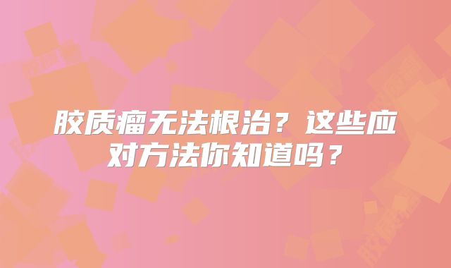 胶质瘤无法根治？这些应对方法你知道吗？