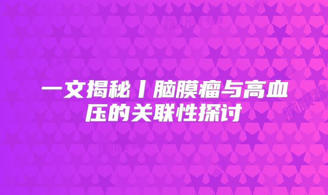 一文揭秘丨脑膜瘤与高血压的关联性探讨