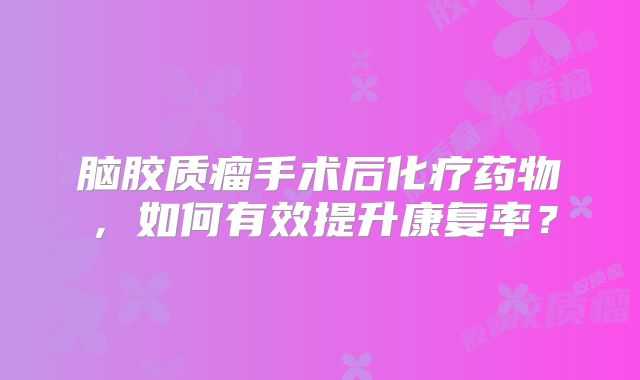 脑胶质瘤手术后化疗药物，如何有效提升康复率？