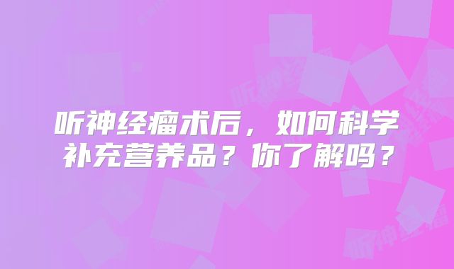 听神经瘤术后，如何科学补充营养品？你了解吗？