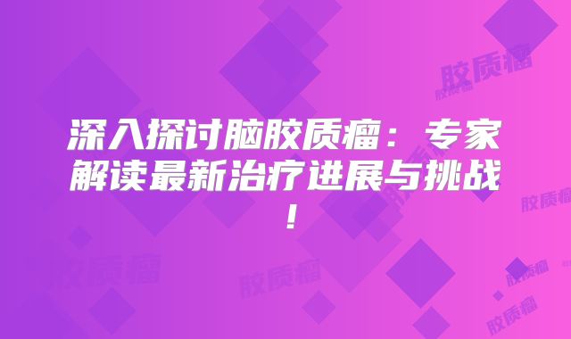 深入探讨脑胶质瘤：专家解读最新治疗进展与挑战！