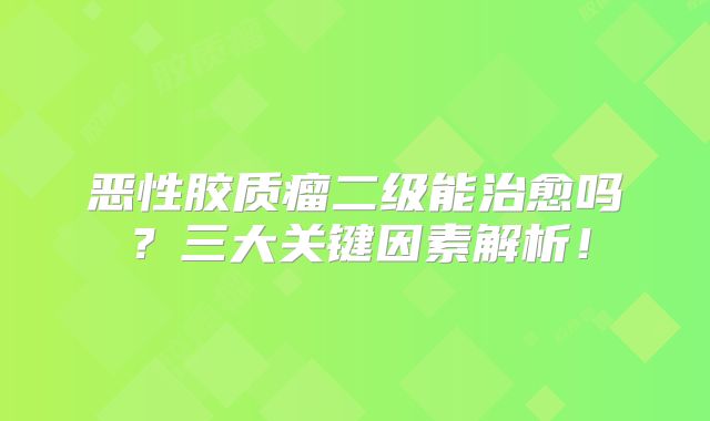 恶性胶质瘤二级能治愈吗？三大关键因素解析！