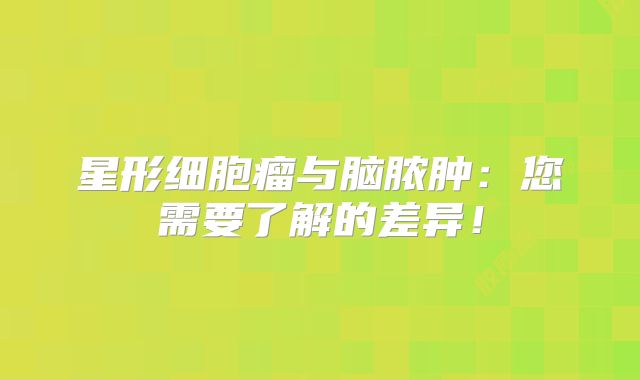星形细胞瘤与脑脓肿：您需要了解的差异！