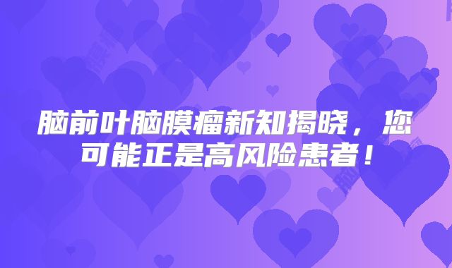 脑前叶脑膜瘤新知揭晓，您可能正是高风险患者！