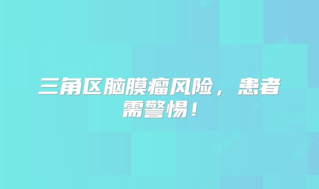 三角区脑膜瘤风险，患者需警惕！