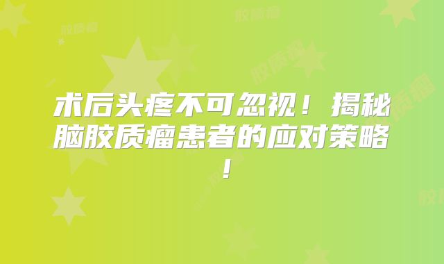 术后头疼不可忽视！揭秘脑胶质瘤患者的应对策略！