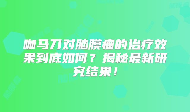 咖马刀对脑膜瘤的治疗效果到底如何？揭秘最新研究结果！