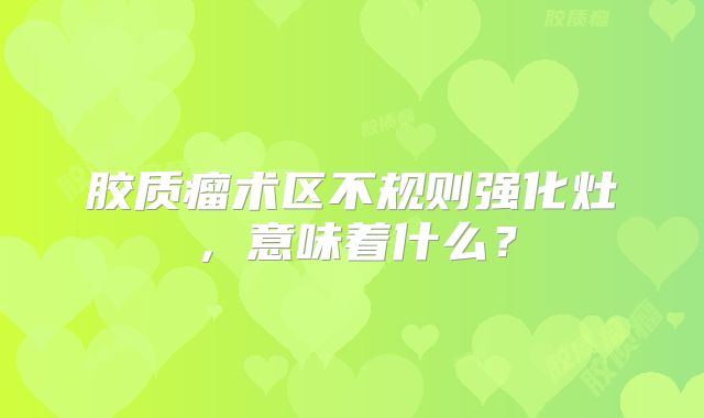 胶质瘤术区不规则强化灶，意味着什么？