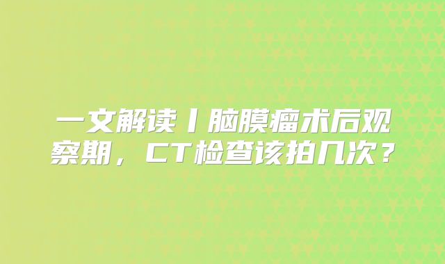 一文解读丨脑膜瘤术后观察期，CT检查该拍几次？