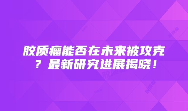 胶质瘤能否在未来被攻克？最新研究进展揭晓！