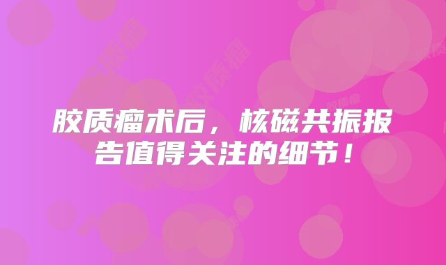 胶质瘤术后，核磁共振报告值得关注的细节！