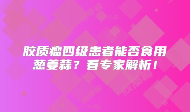 胶质瘤四级患者能否食用葱姜蒜？看专家解析！