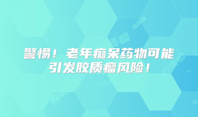 警惕！老年痴呆药物可能引发胶质瘤风险！