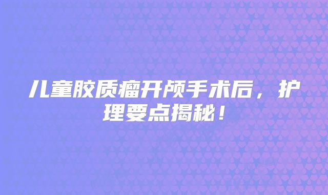 儿童胶质瘤开颅手术后，护理要点揭秘！