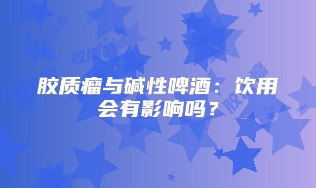 胶质瘤与碱性啤酒：饮用会有影响吗？