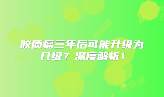 胶质瘤三年后可能升级为几级？深度解析！