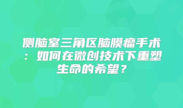 侧脑室三角区脑膜瘤手术：如何在微创技术下重塑生命的希望？