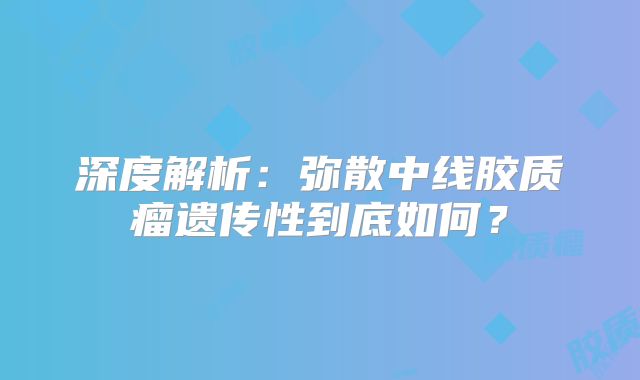 深度解析：弥散中线胶质瘤遗传性到底如何？
