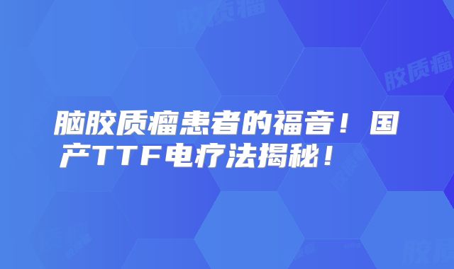 脑胶质瘤患者的福音！国产TTF电疗法揭秘！  