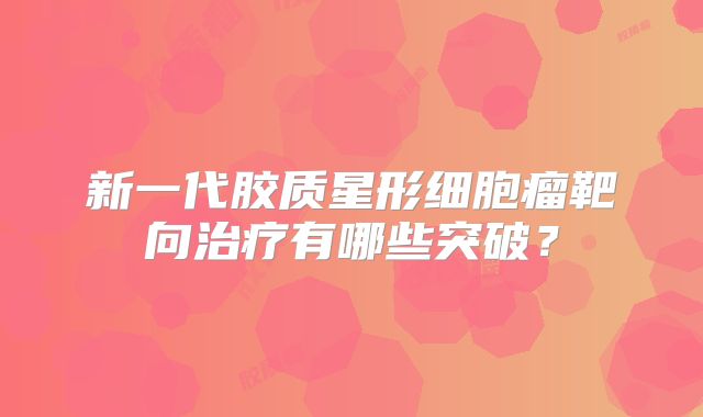 新一代胶质星形细胞瘤靶向治疗有哪些突破？