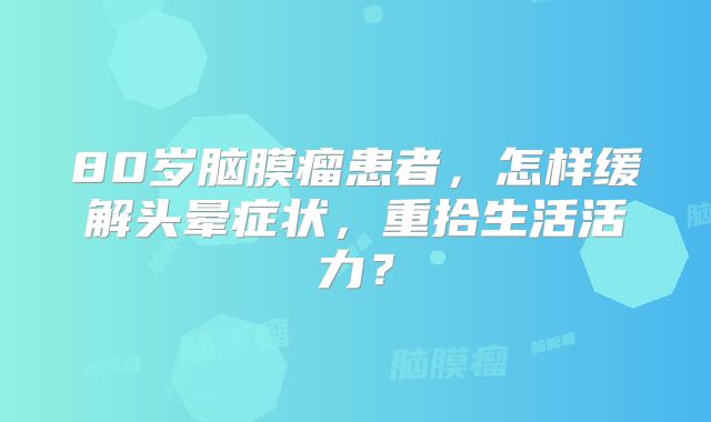 80岁脑膜瘤患者，怎样缓解头晕症状，重拾生活活力？