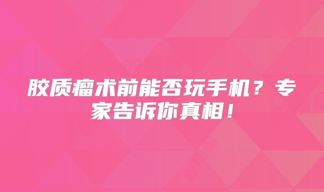 胶质瘤术前能否玩手机？专家告诉你真相！