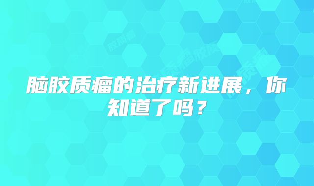 脑胶质瘤的治疗新进展，你知道了吗？