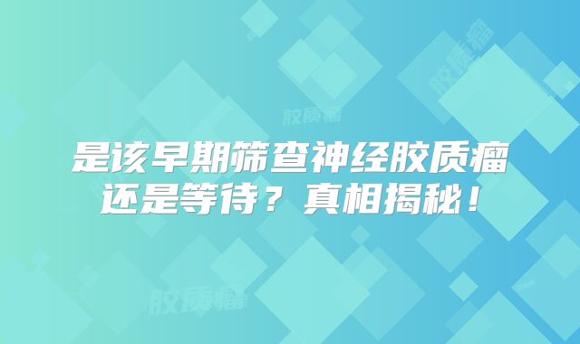 是该早期筛查神经胶质瘤还是等待？真相揭秘！