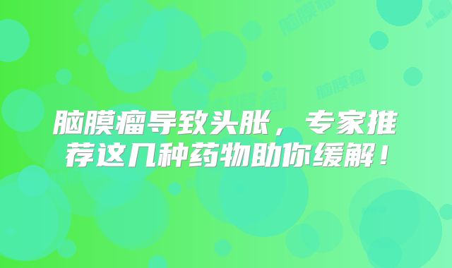 脑膜瘤导致头胀，专家推荐这几种药物助你缓解！