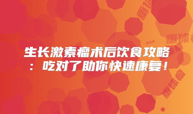 生长激素瘤术后饮食攻略：吃对了助你快速康复！
