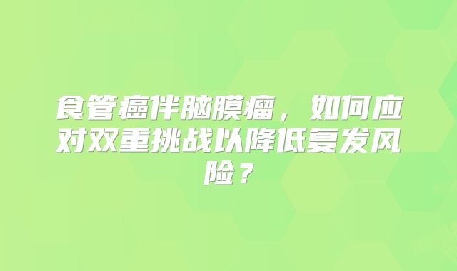 食管癌伴脑膜瘤，如何应对双重挑战以降低复发风险？