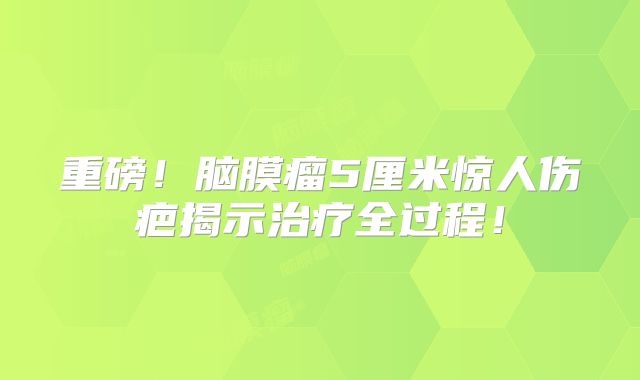 重磅！脑膜瘤5厘米惊人伤疤揭示治疗全过程！