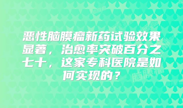 恶性脑膜瘤新药试验效果显著，治愈率突破百分之七十，这家专科医院是如何实现的？