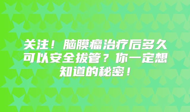 关注！脑膜瘤治疗后多久可以安全拔管？你一定想知道的秘密！