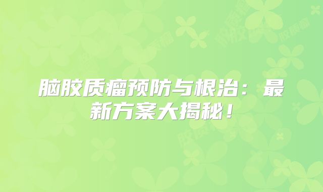 脑胶质瘤预防与根治：最新方案大揭秘！
