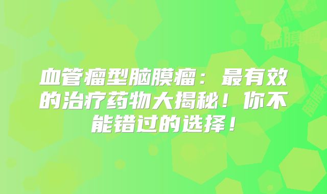 血管瘤型脑膜瘤：最有效的治疗药物大揭秘！你不能错过的选择！