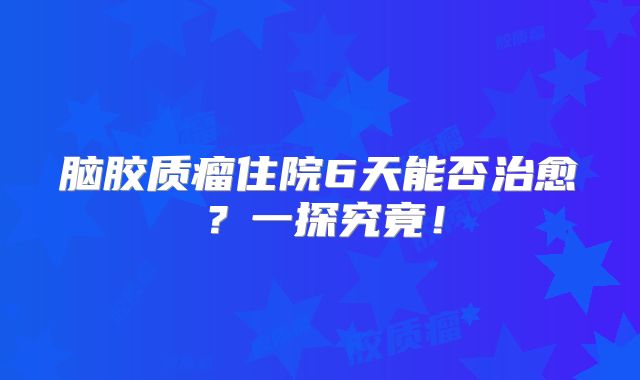 脑胶质瘤住院6天能否治愈？一探究竟！