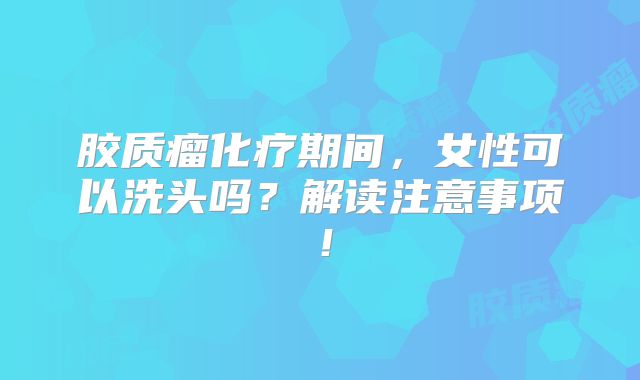 胶质瘤化疗期间，女性可以洗头吗？解读注意事项！