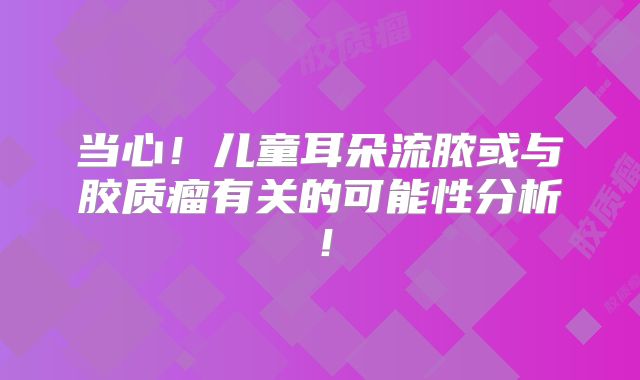 当心！儿童耳朵流脓或与胶质瘤有关的可能性分析！