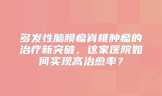 多发性脑膜瘤脊椎肿瘤的治疗新突破，这家医院如何实现高治愈率？