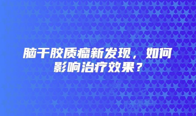 脑干胶质瘤新发现，如何影响治疗效果？