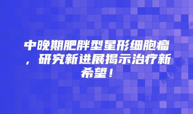 中晚期肥胖型星形细胞瘤，研究新进展揭示治疗新希望！