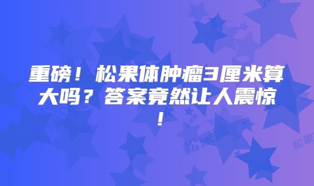 重磅！松果体肿瘤3厘米算大吗？答案竟然让人震惊！