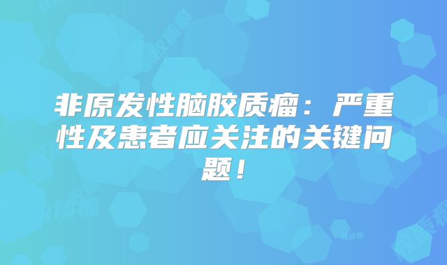 非原发性脑胶质瘤：严重性及患者应关注的关键问题！