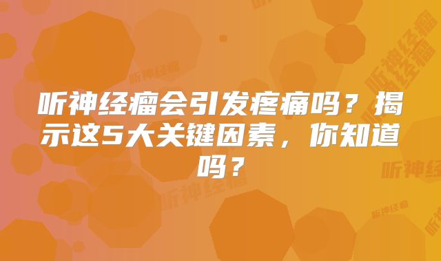 听神经瘤会引发疼痛吗？揭示这5大关键因素，你知道吗？