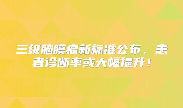 三级脑膜瘤新标准公布，患者诊断率或大幅提升！