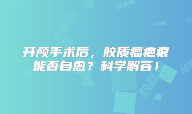 开颅手术后，胶质瘤疤痕能否自愈？科学解答！