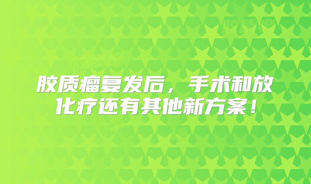 胶质瘤复发后，手术和放化疗还有其他新方案！