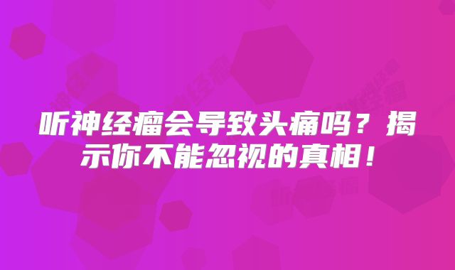 听神经瘤会导致头痛吗？揭示你不能忽视的真相！