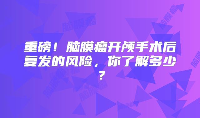 重磅！脑膜瘤开颅手术后复发的风险，你了解多少？